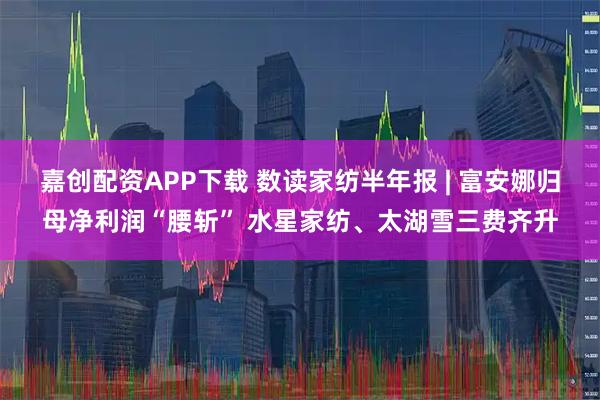 嘉创配资APP下载 数读家纺半年报 | 富安娜归母净利润“腰斩” 水星家纺、太湖雪三费齐升
