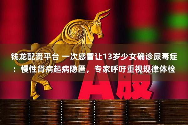 钱龙配资平台 一次感冒让13岁少女确诊尿毒症：慢性肾病起病隐匿，专家呼吁重视规律体检