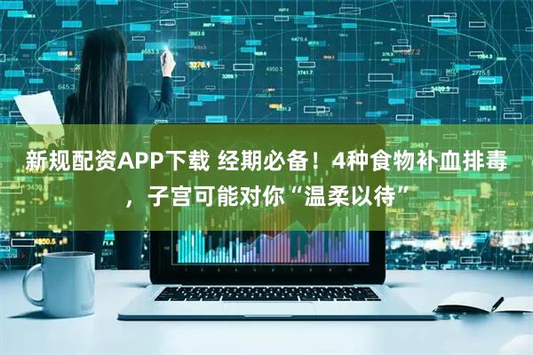 新规配资APP下载 经期必备！4种食物补血排毒，子宫可能对你“温柔以待”