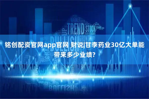 铭创配资官网app官网 财说|甘李药业30亿大单能带来多少业绩?