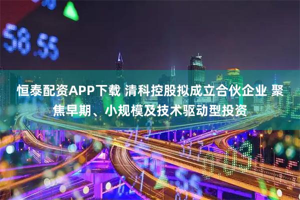 恒泰配资APP下载 清科控股拟成立合伙企业 聚焦早期、小规模及技术驱动型投资