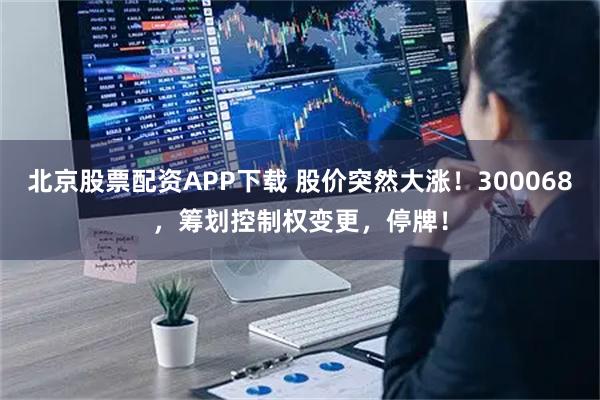 北京股票配资APP下载 股价突然大涨!300068,筹划控制权变更,停牌!