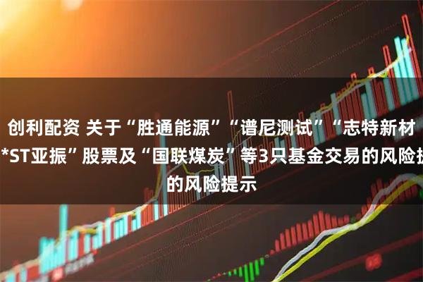 创利配资 关于“胜通能源”“谱尼测试”“志特新材”“*ST亚振”股票及“国联煤炭”等3只基金交易的风险提示