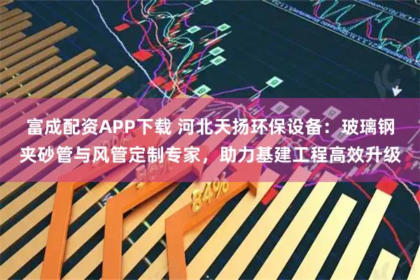 富成配资APP下载 河北天扬环保设备：玻璃钢夹砂管与风管定制专家，助力基建工程高效升级