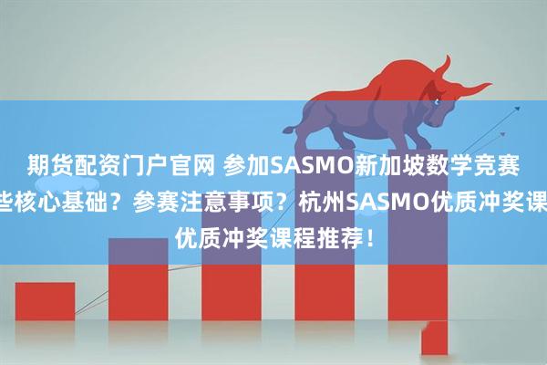 期货配资门户官网 参加SASMO新加坡数学竞赛需要哪些核心基础？参赛注意事项？杭州SASMO优质冲奖课程推荐！