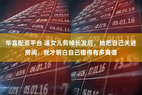 华富配资平台 逼女儿剪掉长发后，她把自己关进房间，我才明白自己错得有多离谱