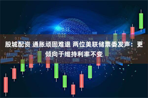 股城配资 通胀顽固难退 两位美联储票委发声：更倾向于维持利率不变