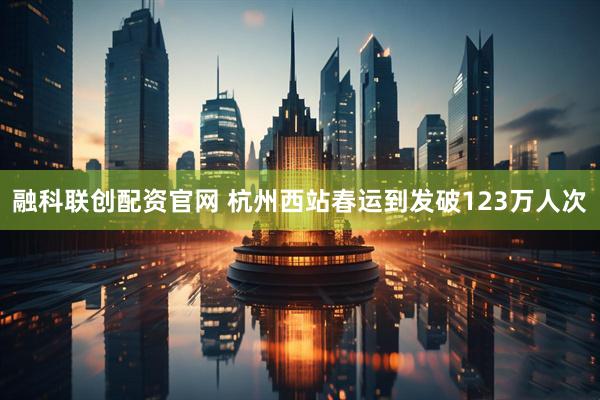 融科联创配资官网 杭州西站春运到发破123万人次