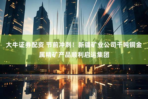 大牛证券配资 节前冲刺！新疆矿业公司千吨铜金属精矿产品顺利启运集团