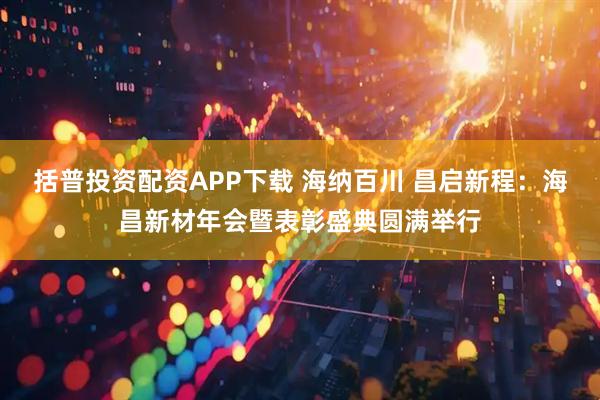 括普投资配资APP下载 海纳百川 昌启新程：海昌新材年会暨表彰盛典圆满举行