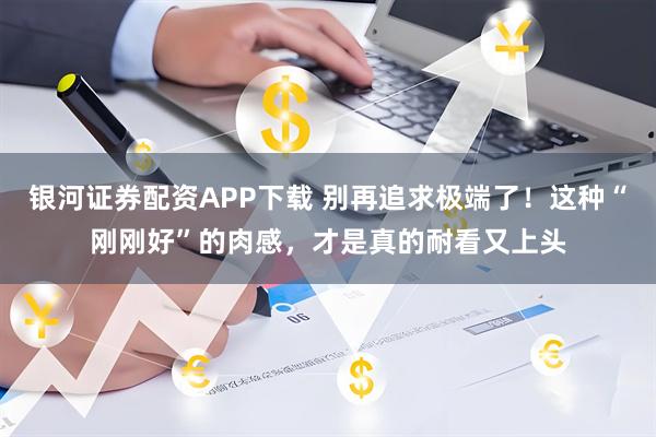 银河证券配资APP下载 别再追求极端了！这种“刚刚好”的肉感，才是真的耐看又上头