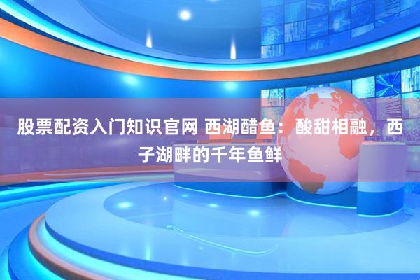 股票配资入门知识官网 西湖醋鱼:酸甜相融,西子湖畔的千年鱼鲜