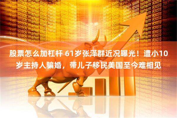 股票怎么加杠杆 61岁张泽群近况曝光！遭小10岁主持人骗婚，带儿子移民美国至今难相见