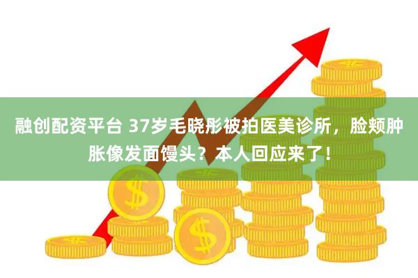 融创配资平台 37岁毛晓彤被拍医美诊所，脸颊肿胀像发面馒头？本人回应来了！