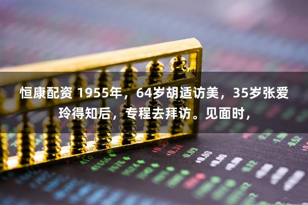 恒康配资 1955年，64岁胡适访美，35岁张爱玲得知后，专程去拜访。见面时，